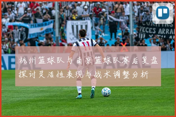 杭州篮球队与南京篮球队赛后复盘探讨灵活性表现与战术调整分析