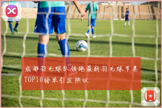 成都羽毛球队领跑最新羽毛球节奏TOP10榜单引发热议