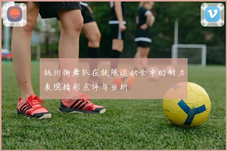 杭州街舞队在极限运动会中的耐力表现精彩点评与分析