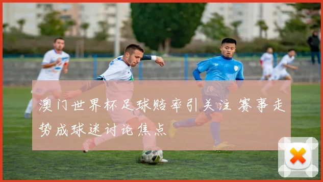 澳门世界杯足球赔率引关注 赛事走势成球迷讨论焦点
