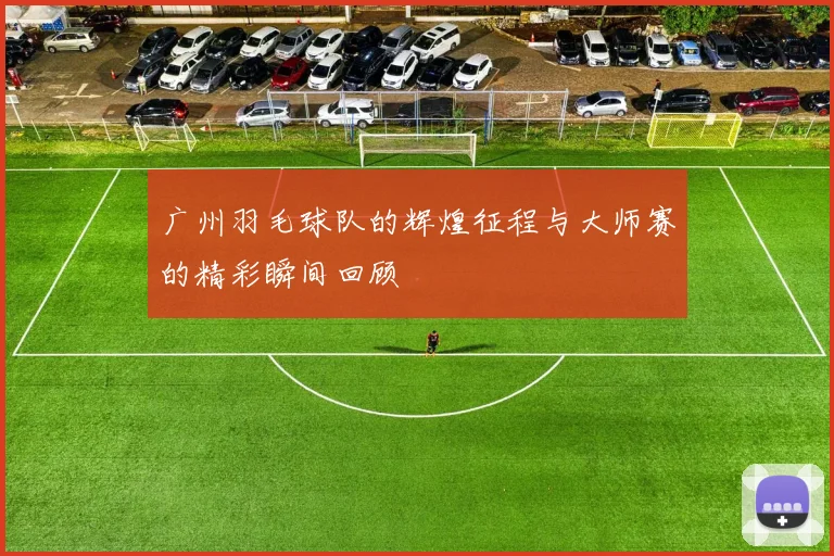 广州羽毛球队的辉煌征程与大师赛的精彩瞬间回顾