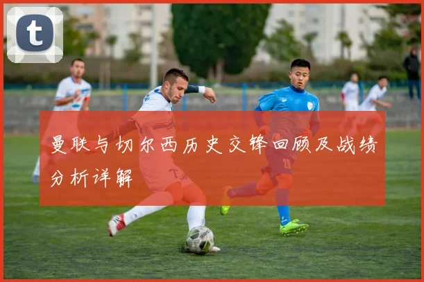 曼联与切尔西历史交锋回顾及战绩分析详解